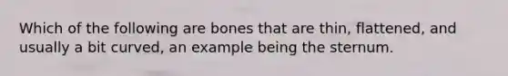 Which of the following are bones that are thin, flattened, and usually a bit curved, an example being the sternum.