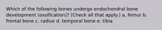 Which of the following bones undergo endochondral bone development (ossification)? (Check all that apply.) a. femur b. frontal bone c. radius d. temporal bone e. tibia