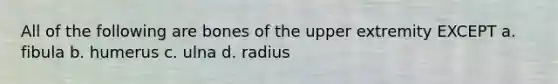 All of the following are bones of the upper extremity EXCEPT a. fibula b. humerus c. ulna d. radius