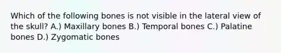 Which of the following bones is not visible in the lateral view of the skull? A.) Maxillary bones B.) Temporal bones C.) Palatine bones D.) Zygomatic bones