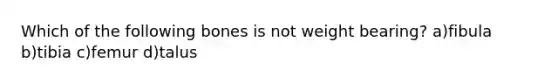 Which of the following bones is not weight bearing? a)fibula b)tibia c)femur d)talus