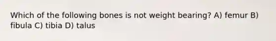 Which of the following bones is not weight bearing? A) femur B) fibula C) tibia D) talus