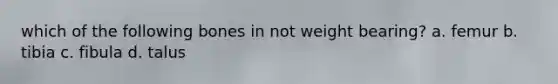 which of the following bones in not weight bearing? a. femur b. tibia c. fibula d. talus