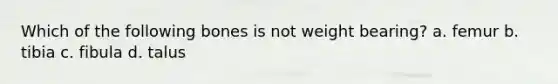 Which of the following bones is not weight bearing? a. femur b. tibia c. fibula d. talus