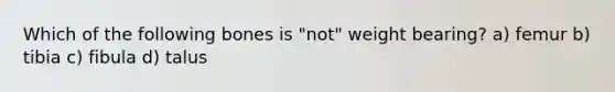 Which of the following bones is "not" weight bearing? a) femur b) tibia c) fibula d) talus
