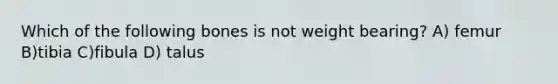 Which of the following bones is not weight bearing? A) femur B)tibia C)fibula D) talus