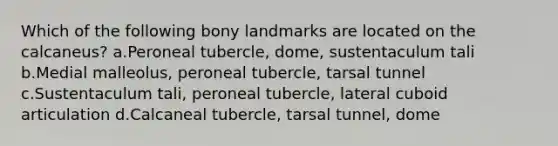 Which of the following bony landmarks are located on the calcaneus? a.Peroneal tubercle, dome, sustentaculum tali b.Medial malleolus, peroneal tubercle, tarsal tunnel c.Sustentaculum tali, peroneal tubercle, lateral cuboid articulation d.Calcaneal tubercle, tarsal tunnel, dome