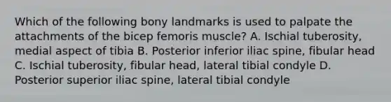 Which of the following bony landmarks is used to palpate the attachments of the bicep femoris muscle? A. Ischial tuberosity, medial aspect of tibia B. Posterior inferior iliac spine, fibular head C. Ischial tuberosity, fibular head, lateral tibial condyle D. Posterior superior iliac spine, lateral tibial condyle