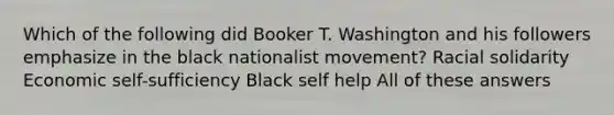 Which of the following did Booker T. Washington and his followers emphasize in the black nationalist movement? Racial solidarity Economic self-sufficiency Black self help All of these answers