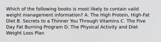 Which of the following books is most likely to contain valid weight management information? A. The High Protein, High-Fat Diet B. Secrets to a Thinner You Through Vitamins C. The Five Day Fat Burning Program D. The Physical Activity and Diet Weight Loss Plan