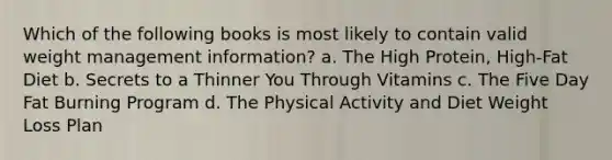 Which of the following books is most likely to contain valid weight management information? a. The High Protein, High-Fat Diet b. Secrets to a Thinner You Through Vitamins c. The Five Day Fat Burning Program d. The Physical Activity and Diet Weight Loss Plan