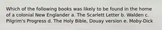 Which of the following books was likely to be found in the home of a colonial New Englander a. The Scarlett Letter b. Walden c. Pilgrim's Progress d. The Holy Bible, Douay version e. Moby-Dick