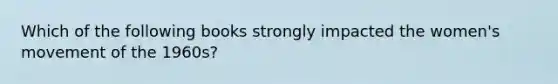 Which of the following books strongly impacted the women's movement of the 1960s?