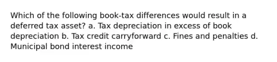 Which of the following book-tax differences would result in a deferred tax asset? a. Tax depreciation in excess of book depreciation b. Tax credit carryforward c. Fines and penalties d. Municipal bond interest income