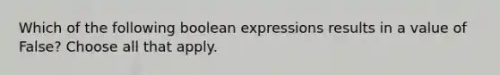 Which of the following boolean expressions results in a value of False? Choose all that apply.