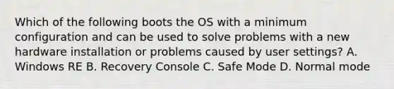 Which of the following boots the OS with a minimum configuration and can be used to solve problems with a new hardware installation or problems caused by user settings? A. Windows RE B. Recovery Console C. Safe Mode D. Normal mode