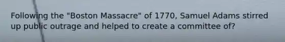 Following the "Boston Massacre" of 1770, Samuel Adams stirred up public outrage and helped to create a committee of?
