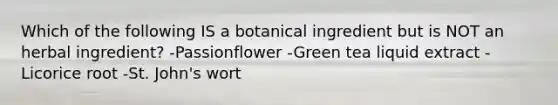 Which of the following IS a botanical ingredient but is NOT an herbal ingredient? -Passionflower -Green tea liquid extract -Licorice root -St. John's wort