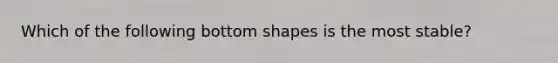 Which of the following bottom shapes is the most stable?