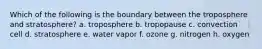 Which of the following is the boundary between the troposphere and stratosphere? a. troposphere b. tropopause c. convection cell d. stratosphere e. water vapor f. ozone g. nitrogen h. oxygen