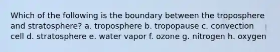 Which of the following is the boundary between the troposphere and stratosphere? a. troposphere b. tropopause c. convection cell d. stratosphere e. water vapor f. ozone g. nitrogen h. oxygen