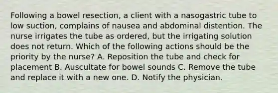 Following a bowel resection, a client with a nasogastric tube to low suction, complains of nausea and abdominal distention. The nurse irrigates the tube as ordered, but the irrigating solution does not return. Which of the following actions should be the priority by the nurse? A. Reposition the tube and check for placement B. Auscultate for bowel sounds C. Remove the tube and replace it with a new one. D. Notify the physician.