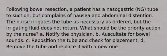 Following bowel resection, a patient has a nasogastric (NG) tube to suction, but complains of nausea and abdominal distention. The nurse irrigates the tube as necessary as ordered, but the irrigating fluid does not return. What should be the priority action by the nurse? a. Notify the physician. b. Auscultate for bowel sounds. c. Reposition the tube and check for placement. d. Remove the tube and replace it with a new one.