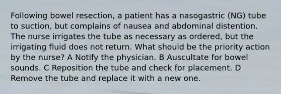 Following bowel resection, a patient has a nasogastric (NG) tube to suction, but complains of nausea and abdominal distention. The nurse irrigates the tube as necessary as ordered, but the irrigating fluid does not return. What should be the priority action by the nurse? A Notify the physician. B Auscultate for bowel sounds. C Reposition the tube and check for placement. D Remove the tube and replace it with a new one.