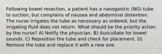 Following bowel resection, a patient has a nasogastric (NG) tube to suction, but complains of nausea and abdominal distention. The nurse irrigates the tube as necessary as ordered, but the irrigating fluid does not return. What should be the priority action by the nurse? A) Notify the physician. B) Auscultate for bowel sounds. C) Reposition the tube and check for placement. D) Remove the tube and replace it with a new one.