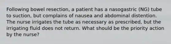 Following bowel resection, a patient has a nasogastric (NG) tube to suction, but complains of nausea and abdominal distention. The nurse irrigates the tube as necessary as prescribed, but the irrigating fluid does not return. What should be the priority action by the nurse?