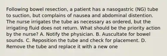 Following bowel resection, a patient has a nasogastric (NG) tube to suction, but complains of nausea and abdominal distention. The nurse irrigates the tube as necessary as ordered, but the irrigating fluid does not return. What should be the priority action by the nurse? A. Notify the physician. B. Auscultate for bowel sounds. C. Reposition the tube and check for placement. D. Remove the tube and replace it with a new one