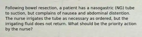 Following bowel resection, a patient has a nasogastric (NG) tube to suction, but complains of nausea and abdominal distention. The nurse irrigates the tube as necessary as ordered, but the irrigating fluid does not return. What should be the priority action by the nurse?