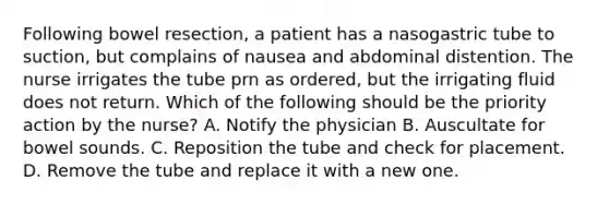 Following bowel resection, a patient has a nasogastric tube to suction, but complains of nausea and abdominal distention. The nurse irrigates the tube prn as ordered, but the irrigating fluid does not return. Which of the following should be the priority action by the nurse? A. Notify the physician B. Auscultate for bowel sounds. C. Reposition the tube and check for placement. D. Remove the tube and replace it with a new one.