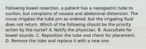 Following bowel resection, a patient has a nasogastric tube to suction, but complains of nausea and abdominal distension. The nurse irrigates the tube prn as ordered, but the irrigating fluid does not return. Which of the following should be the priority action by the nurse? A. Notify the physician. B. Auscultate for bowel sounds. C. Reposition the tube and check for placement. D. Remove the tube and replace it with a new one.