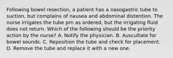 Following bowel resection, a patient has a nasogastric tube to suction, but complains of nausea and abdominal distention. The nurse irrigates the tube prn as ordered, but the irrigating fluid does not return. Which of the following should be the priority action by the nurse? A. Notify the physician. B. Auscultate for bowel sounds. C. Reposition the tube and check for placement. D. Remove the tube and replace it with a new one.