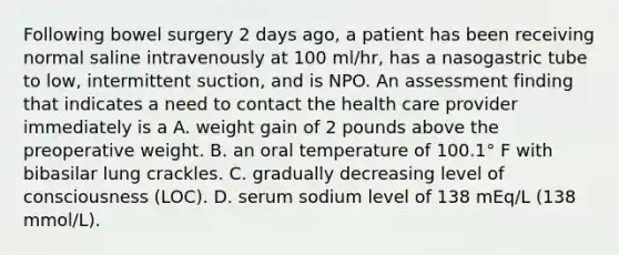 Following bowel surgery 2 days ago, a patient has been receiving normal saline intravenously at 100 ml/hr, has a nasogastric tube to low, intermittent suction, and is NPO. An assessment finding that indicates a need to contact the health care provider immediately is a A. weight gain of 2 pounds above the preoperative weight. B. an oral temperature of 100.1° F with bibasilar lung crackles. C. gradually decreasing level of consciousness (LOC). D. serum sodium level of 138 mEq/L (138 mmol/L).