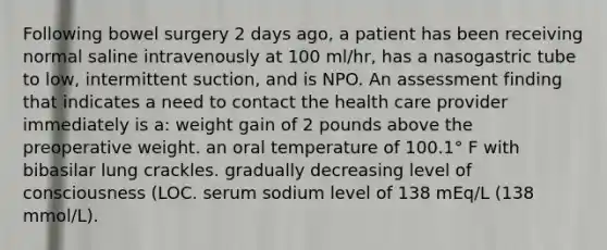 Following bowel surgery 2 days ago, a patient has been receiving normal saline intravenously at 100 ml/hr, has a nasogastric tube to low, intermittent suction, and is NPO. An assessment finding that indicates a need to contact the health care provider immediately is a: weight gain of 2 pounds above the preoperative weight. an oral temperature of 100.1° F with bibasilar lung crackles. gradually decreasing level of consciousness (LOC. serum sodium level of 138 mEq/L (138 mmol/L).