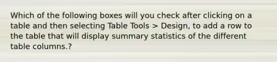 Which of the following boxes will you check after clicking on a table and then selecting Table Tools > Design, to add a row to the table that will display summary statistics of the different table columns.?