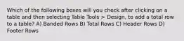 Which of the following boxes will you check after clicking on a table and then selecting Table Tools > Design, to add a total row to a table? A) Banded Rows B) Total Rows C) Header Rows D) Footer Rows