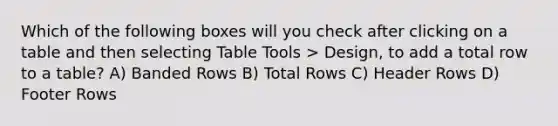 Which of the following boxes will you check after clicking on a table and then selecting Table Tools > Design, to add a total row to a table? A) Banded Rows B) Total Rows C) Header Rows D) Footer Rows