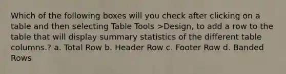 Which of the following boxes will you check after clicking on a table and then selecting Table Tools >Design, to add a row to the table that will display summary statistics of the different table columns.? a. Total Row b. Header Row c. Footer Row d. Banded Rows