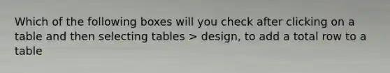 Which of the following boxes will you check after clicking on a table and then selecting tables > design, to add a total row to a table