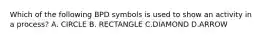 Which of the following BPD symbols is used to show an activity in a process? A. CIRCLE B. RECTANGLE C.DIAMOND D.ARROW