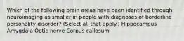 Which of the following brain areas have been identified through neuroimaging as smaller in people with diagnoses of borderline personality disorder? (Select all that apply.) Hippocampus Amygdala Optic nerve Corpus callosum