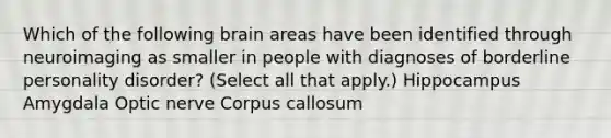 Which of the following brain areas have been identified through neuroimaging as smaller in people with diagnoses of borderline personality disorder? (Select all that apply.) Hippocampus Amygdala Optic nerve Corpus callosum