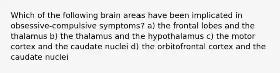 Which of the following brain areas have been implicated in obsessive-compulsive symptoms? a) the frontal lobes and the thalamus b) the thalamus and the hypothalamus c) the motor cortex and the caudate nuclei d) the orbitofrontal cortex and the caudate nuclei