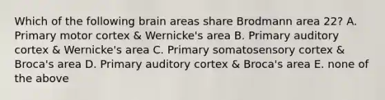 Which of the following brain areas share Brodmann area 22? A. Primary motor cortex & Wernicke's area B. Primary auditory cortex & Wernicke's area C. Primary somatosensory cortex & Broca's area D. Primary auditory cortex & Broca's area E. none of the above