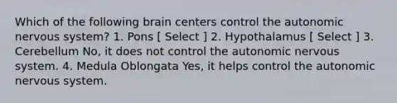 Which of the following brain centers control <a href='https://www.questionai.com/knowledge/kMqcwgxBsH-the-autonomic-nervous-system' class='anchor-knowledge'>the autonomic nervous system</a>? 1. Pons [ Select ] 2. Hypothalamus [ Select ] 3. Cerebellum No, it does not control the autonomic nervous system. 4. Medula Oblongata Yes, it helps control the autonomic nervous system.