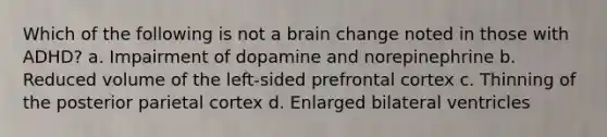 Which of the following is not a brain change noted in those with ADHD? a. Impairment of dopamine and norepinephrine b. Reduced volume of the left-sided prefrontal cortex c. Thinning of the posterior parietal cortex d. Enlarged bilateral ventricles