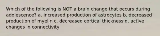 Which of the following is NOT a brain change that occurs during adolescence? a. increased production of astrocytes b. decreased production of myelin c. decreased cortical thickness d. active changes in connectivity